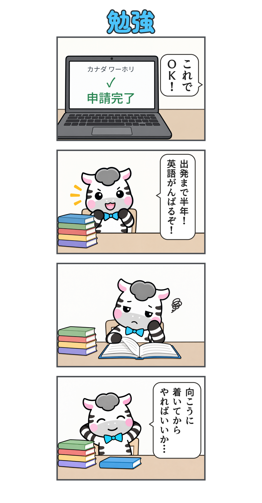 4コマ漫画「勉強」。1コマ目、ラップトップに「カナダ ワーホリ」「申請完了」と表示され、ゼブが「これで ＯＫ！」。2コマ目、本を揃えて「出発まで半年！ 英語がんばるぞ！」と意気込む。3コマ目、本を開くがやる気が出ない。4コマ目、本を閉じてくつろぎ「向こうに 着いてから やればいいか…」と考える。