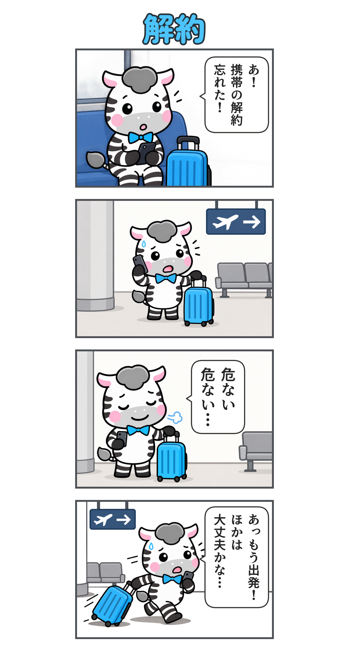 4コマ漫画「解約」。1コマ目。電車内でスマホを見てはっとするゼブ。「あ！ 携帯の解約 忘れた！」2コマ目。空港で青いスーツケースの横に立ち、慌てて電話するゼブ。3コマ目。解約の手続きが終わり、ほっとするゼブ。「危ない 危ない…」4コマ目。出発に気付き、スーツケースを引いて急ぐゼブ。「あっ もう出発！ ほかは 大丈夫かな…」