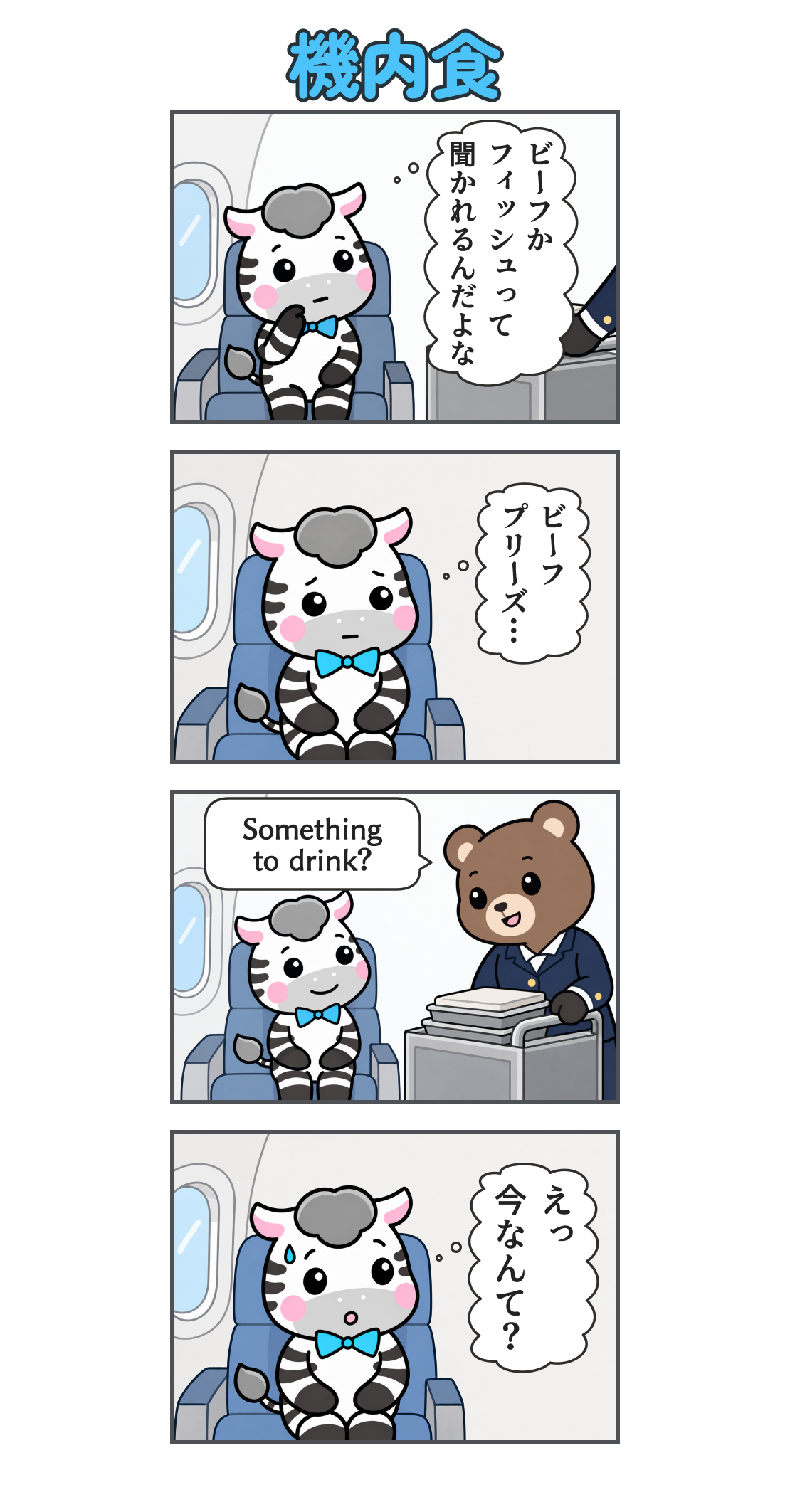 4コマ漫画「機内食」。1コマ目。機内食のカートが近づく。ゼブの心の声「ビーフか フィッシュって 聞かれるんだよな」2コマ目。座席で答えを練習するゼブ。心の声「ビーフ プリーズ…」3コマ目。客室乗務員に「Something to drink?」と聞かれるゼブ。4コマ目。想定外の質問に汗をかき、固まるゼブ。心の声「えっ 今なんて？」
