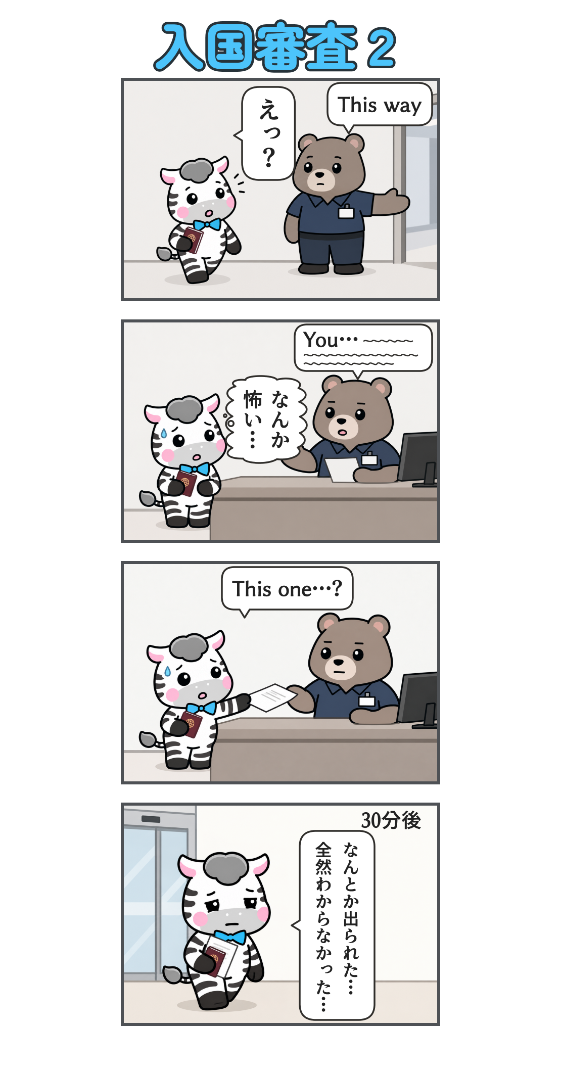 4コマ漫画「入国審査２」。1コマ目。出口へ向かうゼブを係員が呼び止め、別の窓口を指す。「This way」。ゼブ「えっ？」2コマ目。無表情の係員が長く話す。「You…」の後は波線で、聞き取れない英語を表す。ゼブの心の声「なんか 怖い…」3コマ目。汗をかきながら書類を差し出すゼブ。「This one…?」4コマ目。地の文「30分後」。許可証を手に、疲れ切って空港を出るゼブ。「なんとか出られた… 全然わからなかった…」