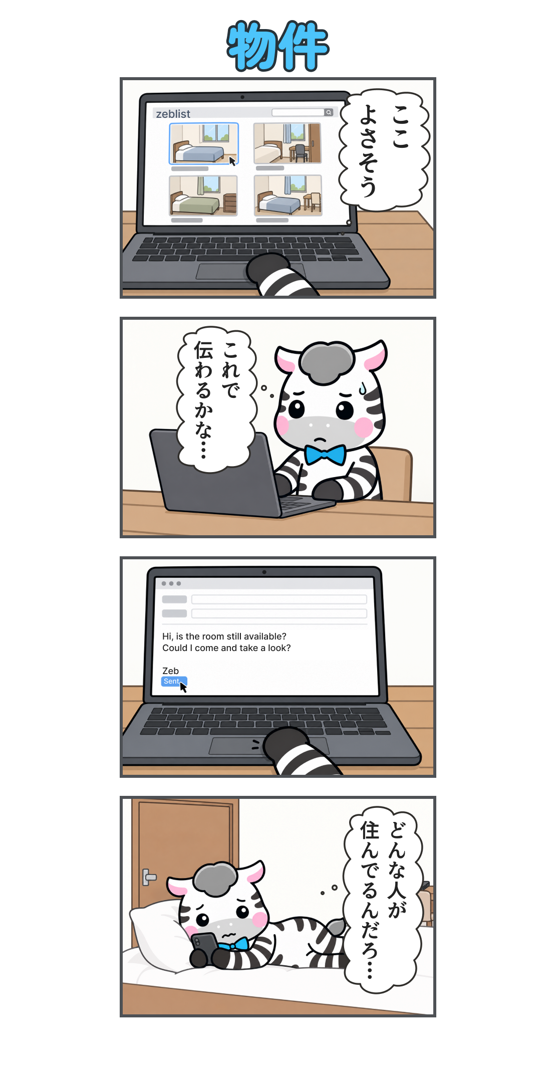 4コマ漫画「物件」。1コマ目。ノートPCの物件掲示板zeblistで部屋の写真を見る。心の声「ここ よさそう」。2コマ目。緊張した顔で問い合わせを書いているゼブ。心の声「これで 伝わるかな…」。3コマ目。問い合わせを送信。本文「Hi, is the room still available? Could I come and take a look?」、署名「Zeb」。4コマ目。ベッドで横になり、スマホを見て不安になる。心の声「どんな人が 住んでるんだろ…」。