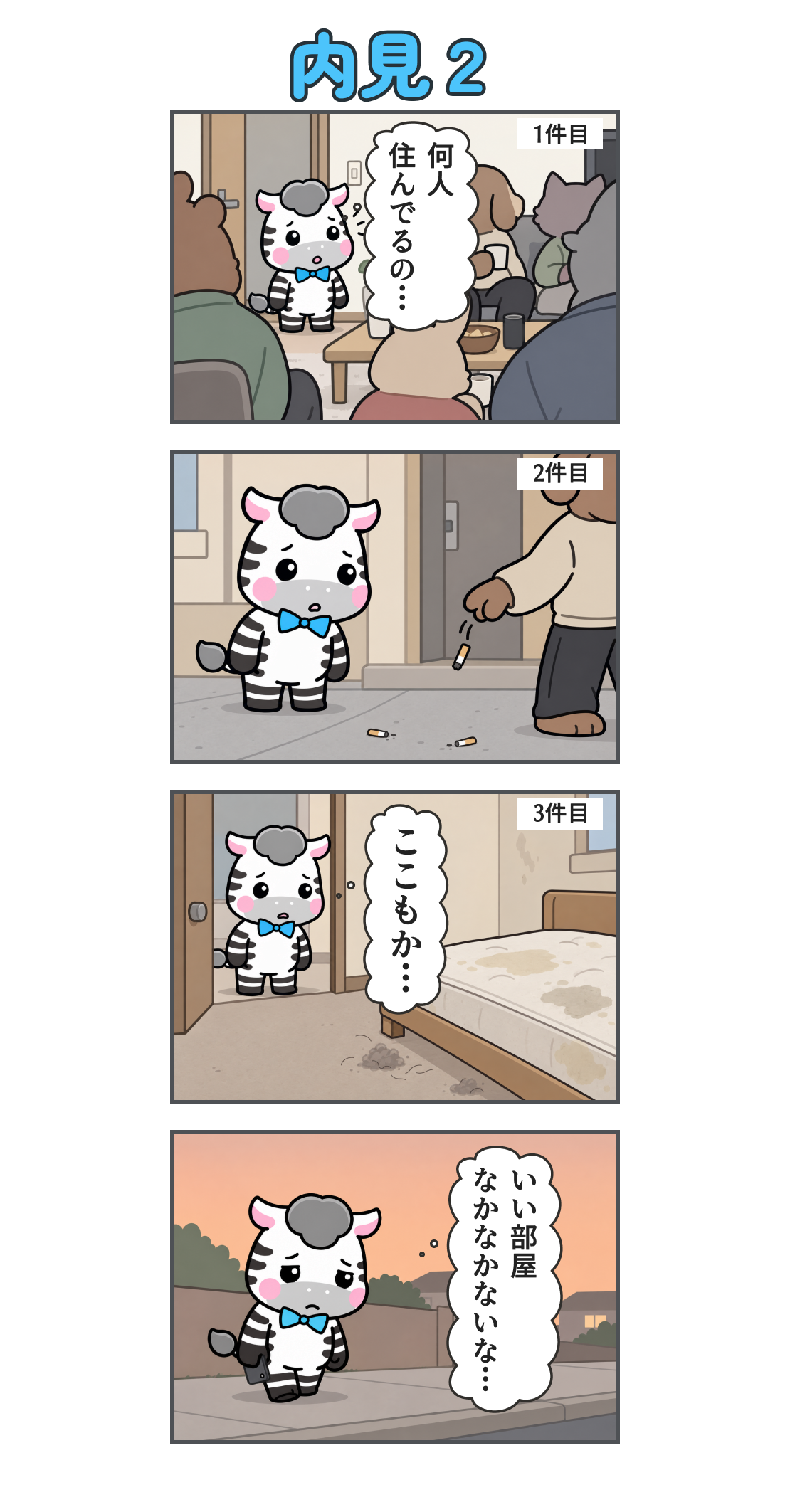 4コマ漫画「内見２」。1コマ目。1件目。居間に大勢の住人がいる。心の声「何人 住んでるの…」。2コマ目。2件目。家の前で住人がタバコの吸い殻をポイ捨てし、ゼブが驚いている。3コマ目。3件目。寝具や床が汚れた部屋。心の声「ここもか…」。4コマ目。夕暮れの道をとぼとぼ歩く。心の声「いい部屋 なかなかないな…」。