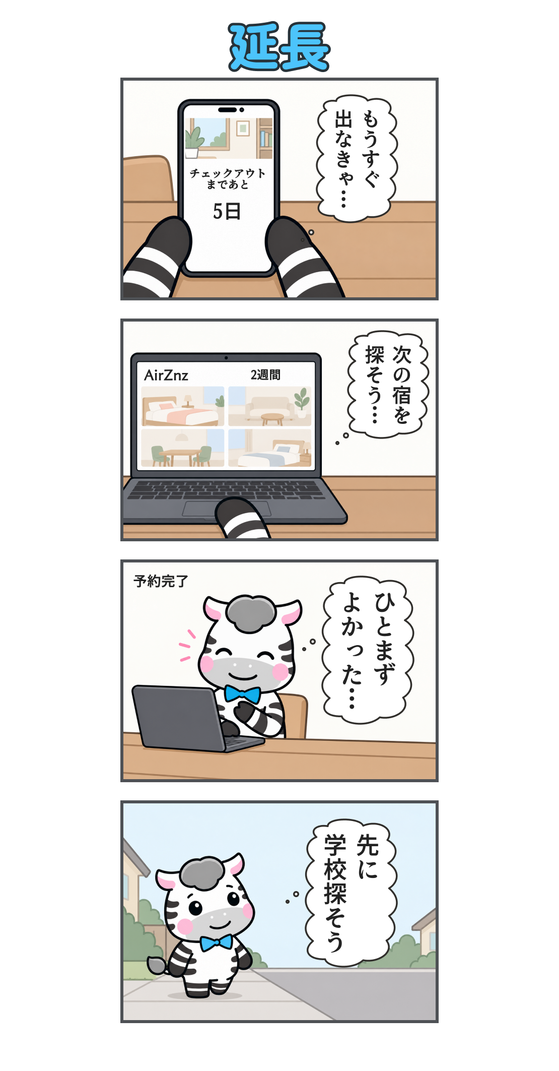 4コマ漫画「延長」。1コマ目。スマホに「チェックアウトまであと5日」。心の声「もうすぐ 出なきゃ…」。2コマ目。ノートPCで宿泊サイトAirZnzの2週間の宿を探す。心の声「次の宿を 探そう…」。3コマ目。予約完了。笑顔で胸に手を当てるゼブ。心の声「ひとまず よかった…」。4コマ目。安心して街へ歩き出す。心の声「先に 学校探そう」。