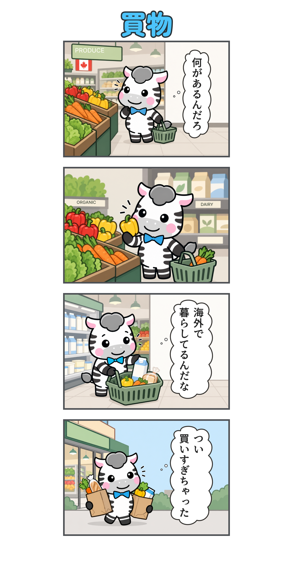 4コマ漫画「買物」。1コマ目。カナダのスーパーで野菜売り場を見てわくわくするゼブ。心の声「何があるんだろ」。2コマ目。野菜の並ぶ棚で黄色いパプリカを手に取り、笑顔で見ている。3コマ目。かごに野菜、パン、牛乳を入れる。心の声「海外で 暮らしてるんだな」。4コマ目。店を出て、買い物袋を両手に抱える。心の声「つい 買いすぎちゃった」。