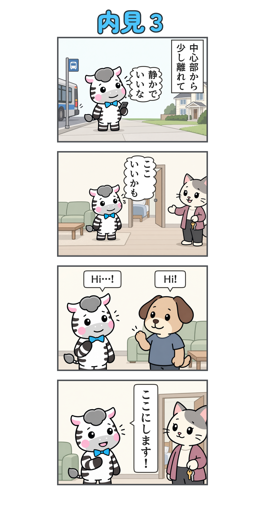 4コマ漫画「内見３」。1コマ目。バスを降り、静かな住宅街に着く。説明「中心部から 少し離れて」、心の声「静かで いいな」。2コマ目。きれいなリビングと個室を内見し、猫のオーナーが案内する。心の声「ここ いいかも」。3コマ目。犬の住人が「Hi!」と挨拶し、ゼブが「Hi…!」と返す。4コマ目。オーナーに向かってゼブが「ここにします！」と入居を決める。