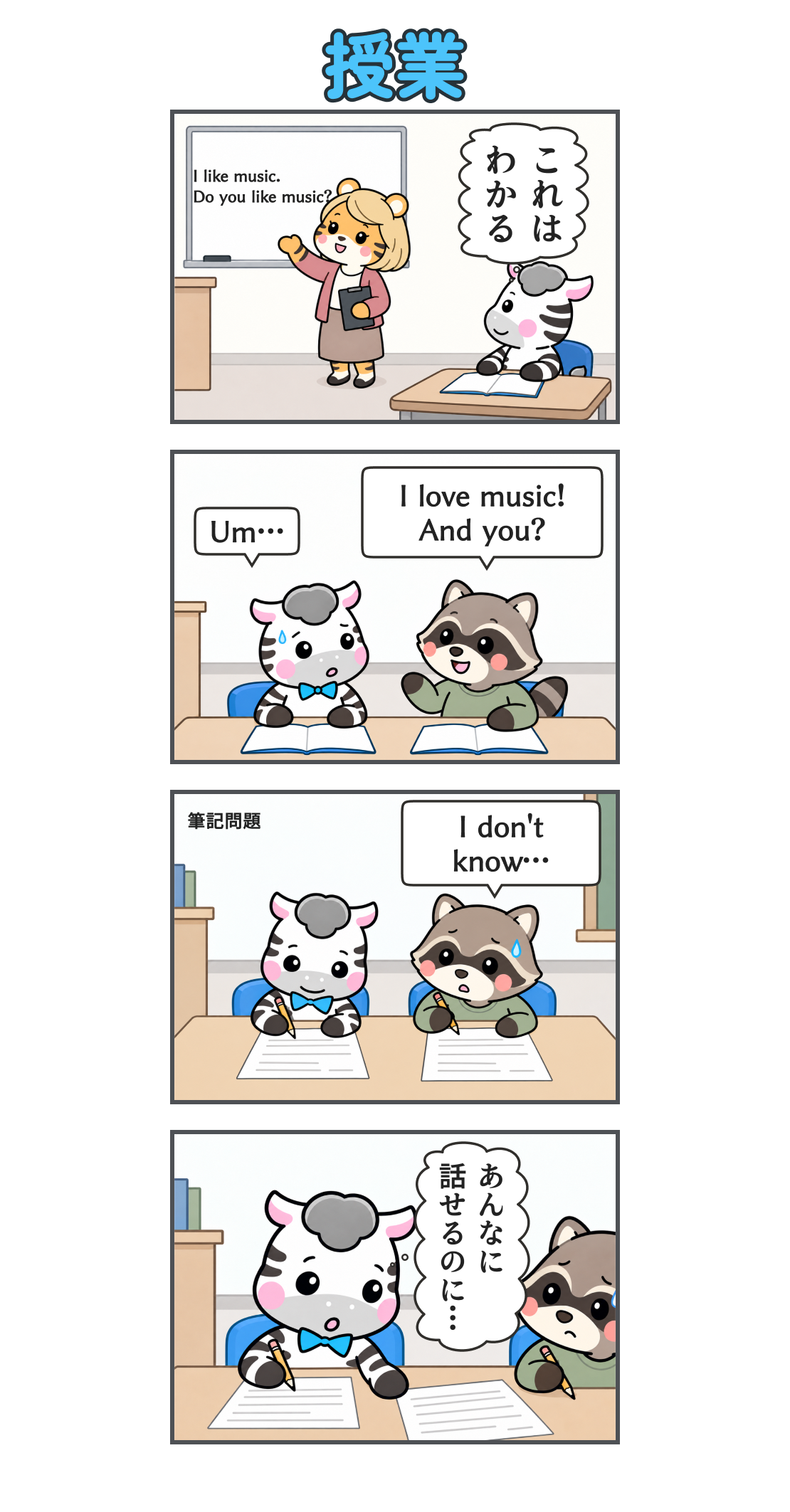 4コマ漫画「授業」。1コマ目。金髪のトラの先生の英文法の説明を聞くゼブ。ホワイトボードに「I like music.」「Do you like music?」。心の声「これは わかる」。2コマ目。アライグマのクラスメートが「I love music! And you?」と流暢に話す。ゼブは「Um…」と詰まる。3コマ目。「筆記問題」の場面。ゼブが書き進める一方、クラスメートは「I don’t know…」と困っている。4コマ目。クラスメートの様子に驚くゼブ。心の声「あんなに 話せるのに…」。