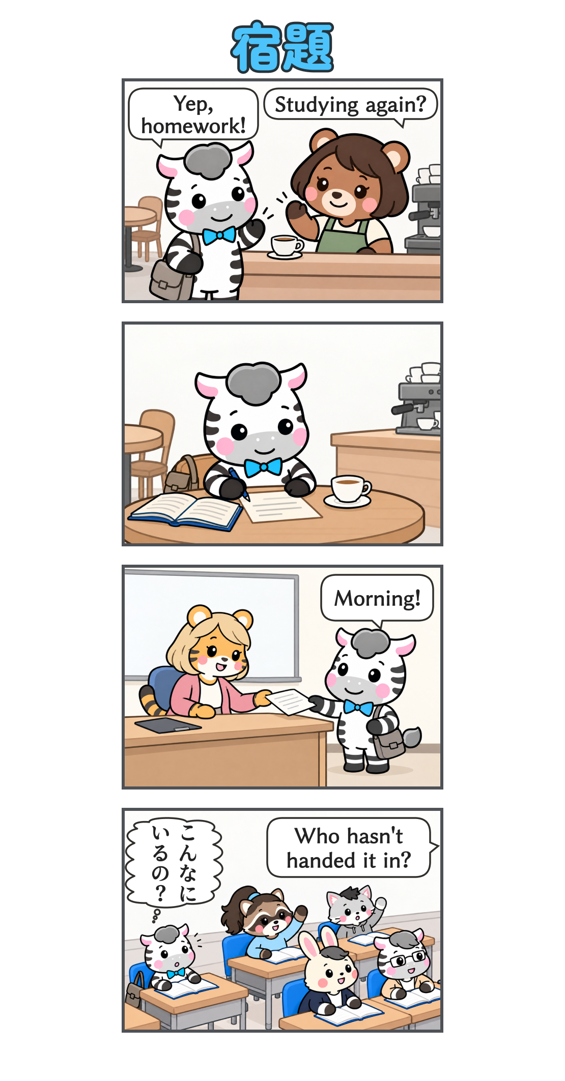 4コマ漫画「宿題」。1コマ目。カフェのクマの女性店員が「Studying again?」と声をかけ、ゼブが「Yep, homework!」と答える。2コマ目。ゼブがコーヒーを飲みながらカフェで宿題をする。3コマ目。学校でゼブが金髪のトラの先生に「Morning!」と挨拶し、宿題を提出する。4コマ目。先生の「Who hasn't handed it in?」に、アライグマと猫の学生が手を挙げる。ゼブの心の声「こんなに いるの?」。
